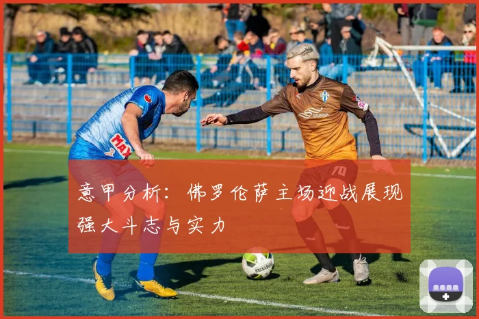 意甲分析：佛罗伦萨主场迎战展现强大斗志与实力