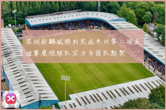 深圳新鹏城顺利完成冬训第二场友谊赛展现球队实力与团队默契