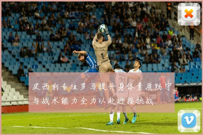 皮西利专注罗马提升身体素质防守与战术能力全力以赴迎接挑战
