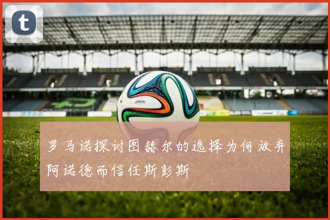 罗马诺探讨图赫尔的选择为何放弃阿诺德而信任斯彭斯