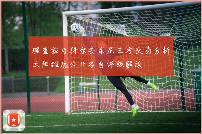 理查兹与科尔安东尼三方交易分析太阳雄鹿公牛各自评级解读