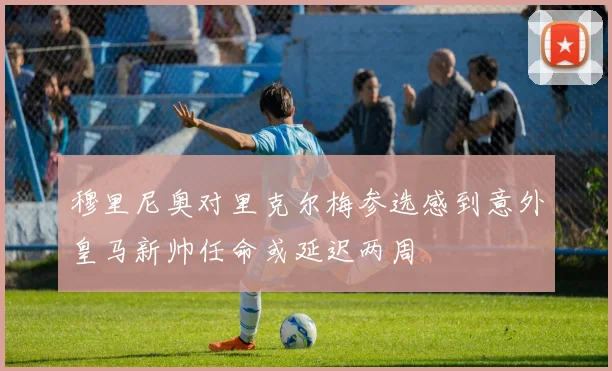 穆里尼奥对里克尔梅参选感到意外皇马新帅任命或延迟两周
