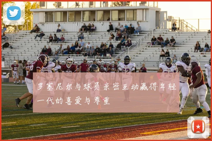 罗塞尼尔与球员亲密互动赢得年轻一代的喜爱与尊重