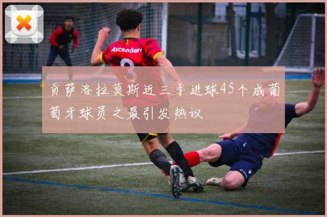贡萨洛拉莫斯近三季进球45个成葡萄牙球员之最引发热议