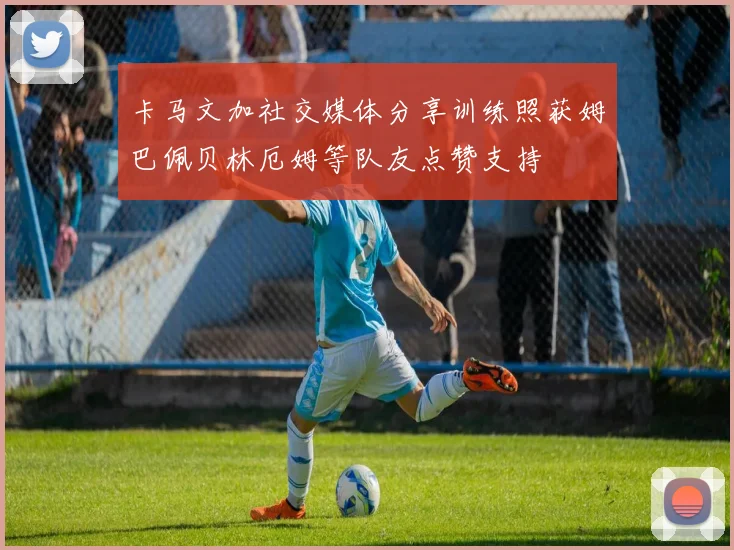 卡马文加社交媒体分享训练照获姆巴佩贝林厄姆等队友点赞支持