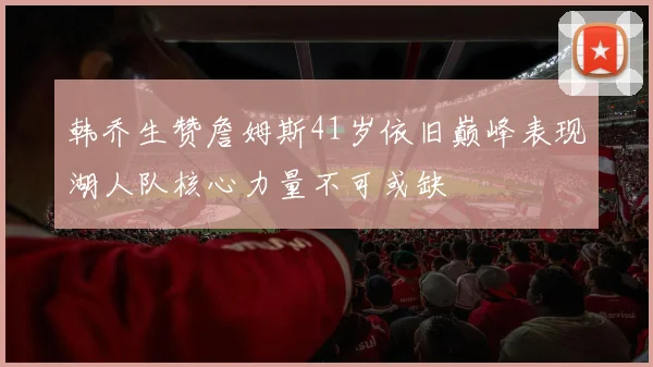 韩乔生赞詹姆斯41岁依旧巅峰表现湖人队核心力量不可或缺