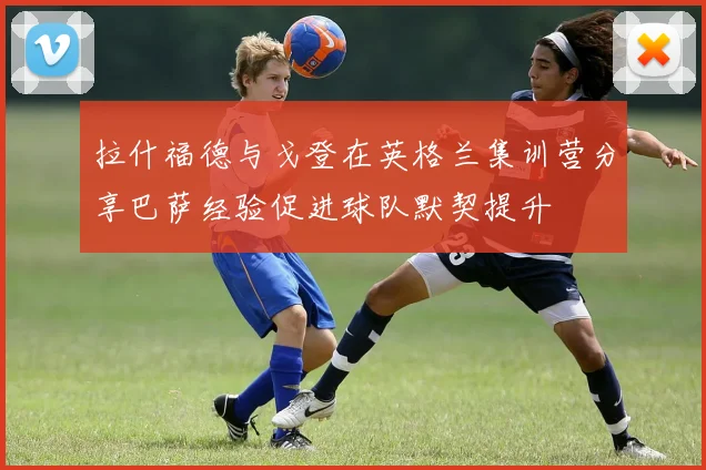 拉什福德与戈登在英格兰集训营分享巴萨经验促进球队默契提升