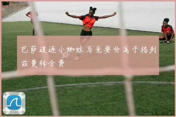 巴萨追逐小蜘蛛马竞要价高于格列兹曼转会费