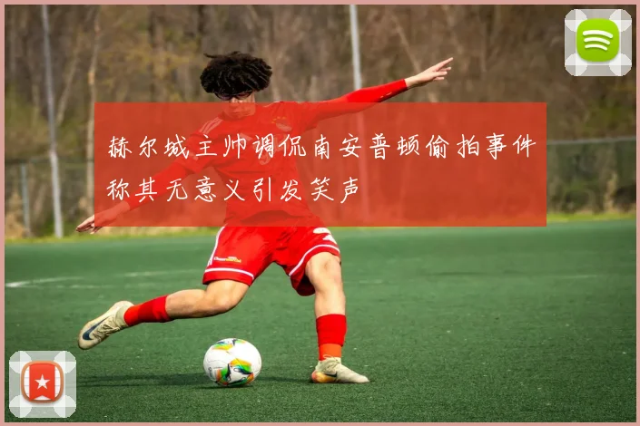 赫尔城主帅调侃南安普顿偷拍事件称其无意义引发笑声