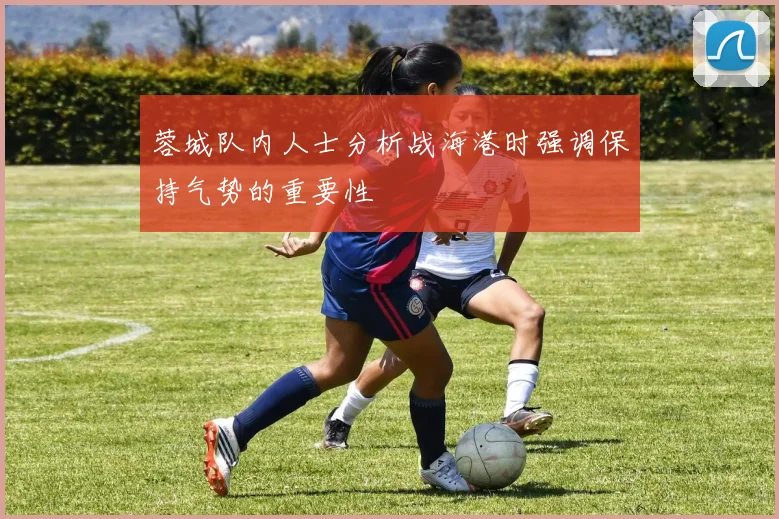 蓉城队内人士分析战海港时强调保持气势的重要性