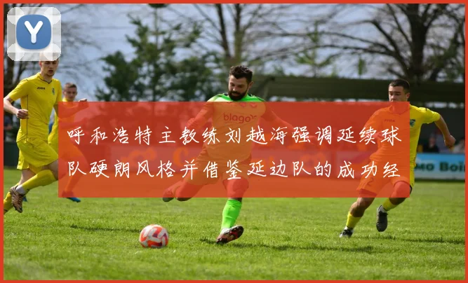 呼和浩特主教练刘越海强调延续球队硬朗风格并借鉴延边队的成功经验
