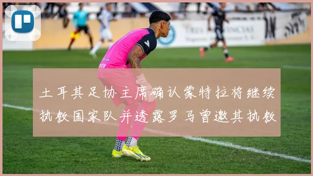 土耳其足协主席确认蒙特拉将继续执教国家队并透露罗马曾邀其执教