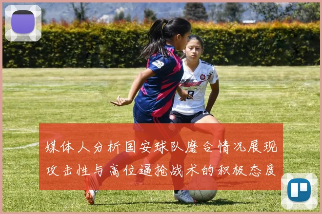 媒体人分析国安球队磨合情况展现攻击性与高位逼抢战术的积极态度