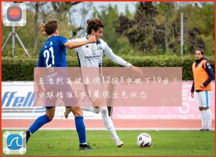 王浩然高效表现12投8中砍下19分三分球精准1中1展现出色状态