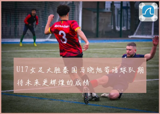 U17女足大胜泰国马晓旭寄语球队期待未来更辉煌的成绩