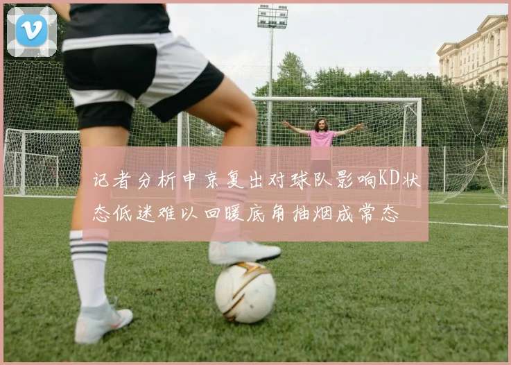 记者分析申京复出对球队影响KD状态低迷难以回暖底角抽烟成常态